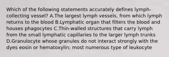 Which of the following statements accurately defines lymph-collecting vessel? A.The largest lymph vessels, from which lymph returns to the blood B.Lymphatic organ that filters the blood and houses phagocytes C.Thin-walled structures that carry lymph from the small lymphatic capillaries to the larger lymph trunks D.Granulocyte whose granules do not interact strongly with the dyes eosin or hematoxylin; most numerous type of leukocyte