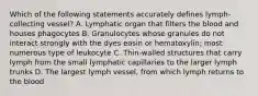 Which of the following statements accurately defines lymph-collecting vessel? A. Lymphatic organ that filters the blood and houses phagocytes B. Granulocytes whose granules do not interact strongly with the dyes eosin or hematoxylin; most numerous type of leukocyte C. Thin-walled structures that carry lymph from the small lymphatic capillaries to the larger lymph trunks D. The largest lymph vessel, from which lymph returns to the blood