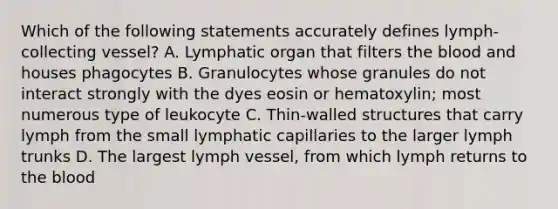 Which of the following statements accurately defines lymph-collecting vessel? A. Lymphatic organ that filters the blood and houses phagocytes B. Granulocytes whose granules do not interact strongly with the dyes eosin or hematoxylin; most numerous type of leukocyte C. Thin-walled structures that carry lymph from the small lymphatic capillaries to the larger lymph trunks D. The largest lymph vessel, from which lymph returns to the blood