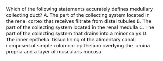 Which of the following statements accurately defines medullary collecting duct? A. The part of the collecting system located in the renal cortex that receives filtrate from distal tubules B. The part of the collecting system located in the renal medulla C. The part of the collecting system that drains into a minor calyx D. The inner epithelial tissue lining of the alimentary canal; composed of simple columnar epithelium overlying the lamina propria and a layer of muscularis mucosa