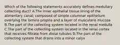 Which of the following statements accurately defines medullary collecting duct? A.The inner epithelial tissue lining of the alimentary canal; composed of simple columnar epithelium overlying the lamina propria and a layer of muscularis mucosa B.The part of the collecting system located in the renal medulla C.The part of the collecting system located in the renal cortex that receives filtrate from distal tubules D.The part of the collecting system that drains into a minor calyx