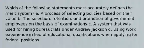 Which of the following statements most accurately defines the merit system? a. A process of selecting policies based on their value b. The selection, retention, and promotion of government employees on the basis of examinations c. A system that was used for hiring bureaucrats under Andrew Jackson d. Using work experience in lieu of educational qualifications when applying for federal positions