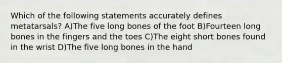 Which of the following statements accurately defines metatarsals? A)The five long bones of the foot B)Fourteen long bones in the fingers and the toes C)The eight short bones found in the wrist D)The five long bones in the hand