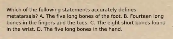 Which of the following statements accurately defines metatarsals? A. The five long bones of the foot. B. Fourteen long bones in the fingers and the toes. C. The eight short bones found in the wrist. D. The five long bones in the hand.