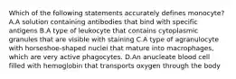 Which of the following statements accurately defines monocyte? A.A solution containing antibodies that bind with specific antigens B.A type of leukocyte that contains cytoplasmic granules that are visible with staining C.A type of agranulocyte with horseshoe-shaped nuclei that mature into macrophages, which are very active phagocytes. D.An anucleate blood cell filled with hemoglobin that transports oxygen through the body