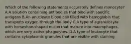 Which of the following statements accurately defines monocyte? A.A solution containing antibodies that bind with specific antigens B.An anucleate blood cell filled with hemoglobin that transports oxygen through the body C.A type of agranulocyte with horseshoe-shaped nuclei that mature into macrophages, which are very active phagocytes. D.A type of leukocyte that contains cytoplasmic granules that are visible with staining