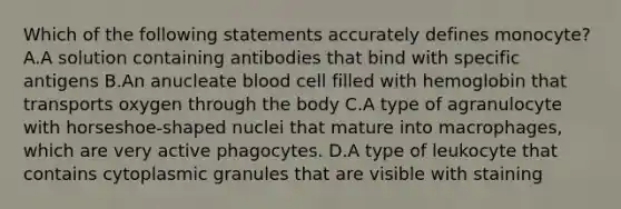 Which of the following statements accurately defines monocyte? A.A solution containing antibodies that bind with specific antigens B.An anucleate blood cell filled with hemoglobin that transports oxygen through the body C.A type of agranulocyte with horseshoe-shaped nuclei that mature into macrophages, which are very active phagocytes. D.A type of leukocyte that contains cytoplasmic granules that are visible with staining