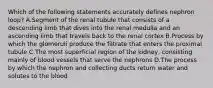 Which of the following statements accurately defines nephron loop? A.Segment of the renal tubule that consists of a descending limb that dives into the renal medulla and an ascending limb that travels back to the renal cortex B.Process by which the glomeruli produce the filtrate that enters the proximal tubule C.The most superficial region of the kidney, consisting mainly of blood vessels that serve the nephrons D.The process by which the nephron and collecting ducts return water and solutes to the blood