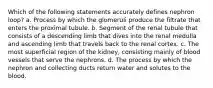 Which of the following statements accurately defines nephron loop? a. Process by which the glomeruli produce the filtrate that enters the proximal tubule. b. Segment of the renal tubule that consists of a descending limb that dives into the renal medulla and ascending limb that travels back to the renal cortex. c. The most superficial region of the kidney, consisting mainly of blood vessels that serve the nephrons. d. The process by which the nephron and collecting ducts return water and solutes to the blood.