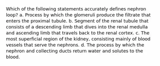 Which of the following statements accurately defines nephron loop? a. Process by which the glomeruli produce the filtrate that enters the proximal tubule. b. Segment of the renal tubule that consists of a descending limb that dives into the renal medulla and ascending limb that travels back to the renal cortex. c. The most superficial region of the kidney, consisting mainly of <a href='https://www.questionai.com/knowledge/kZJ3mNKN7P-blood-vessels' class='anchor-knowledge'>blood vessels</a> that serve the nephrons. d. The process by which the nephron and collecting ducts return water and solutes to <a href='https://www.questionai.com/knowledge/k7oXMfj7lk-the-blood' class='anchor-knowledge'>the blood</a>.