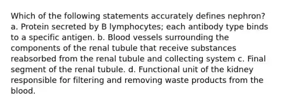 Which of the following statements accurately defines nephron? a. Protein secreted by B lymphocytes; each antibody type binds to a specific antigen. b. <a href='https://www.questionai.com/knowledge/kZJ3mNKN7P-blood-vessels' class='anchor-knowledge'>blood vessels</a> surrounding the components of the renal tubule that receive substances reabsorbed from the renal tubule and collecting system c. Final segment of the renal tubule. d. Functional unit of the kidney responsible for filtering and removing waste products from <a href='https://www.questionai.com/knowledge/k7oXMfj7lk-the-blood' class='anchor-knowledge'>the blood</a>.