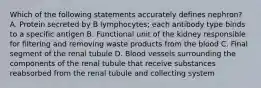 Which of the following statements accurately defines nephron? A. Protein secreted by B lymphocytes; each antibody type binds to a specific antigen B. Functional unit of the kidney responsible for filtering and removing waste products from the blood C. Final segment of the renal tubule D. Blood vessels surrounding the components of the renal tubule that receive substances reabsorbed from the renal tubule and collecting system