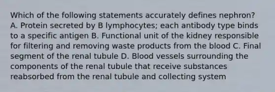 Which of the following statements accurately defines nephron? A. Protein secreted by B lymphocytes; each antibody type binds to a specific antigen B. Functional unit of the kidney responsible for filtering and removing waste products from <a href='https://www.questionai.com/knowledge/k7oXMfj7lk-the-blood' class='anchor-knowledge'>the blood</a> C. Final segment of the renal tubule D. <a href='https://www.questionai.com/knowledge/kZJ3mNKN7P-blood-vessels' class='anchor-knowledge'>blood vessels</a> surrounding the components of the renal tubule that receive substances reabsorbed from the renal tubule and collecting system