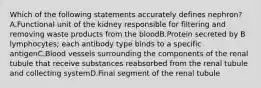 Which of the following statements accurately defines nephron? A.Functional unit of the kidney responsible for filtering and removing waste products from the bloodB.Protein secreted by B lymphocytes; each antibody type binds to a specific antigenC.Blood vessels surrounding the components of the renal tubule that receive substances reabsorbed from the renal tubule and collecting systemD.Final segment of the renal tubule