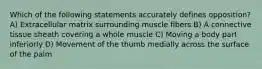 Which of the following statements accurately defines opposition? A) Extracellular matrix surrounding muscle fibers B) A connective tissue sheath covering a whole muscle C) Moving a body part inferiorly D) Movement of the thumb medially across the surface of the palm