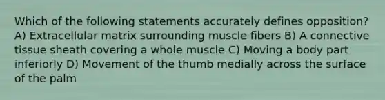 Which of the following statements accurately defines opposition? A) Extracellular matrix surrounding muscle fibers B) A connective tissue sheath covering a whole muscle C) Moving a body part inferiorly D) Movement of the thumb medially across the surface of the palm