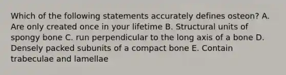 Which of the following statements accurately defines osteon? A. Are only created once in your lifetime B. Structural units of spongy bone C. run perpendicular to the long axis of a bone D. Densely packed subunits of a compact bone E. Contain trabeculae and lamellae