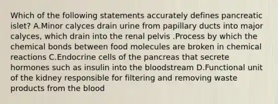 Which of the following statements accurately defines pancreatic islet? A.Minor calyces drain urine from papillary ducts into major calyces, which drain into the renal pelvis .Process by which the chemical bonds between food molecules are broken in chemical reactions C.Endocrine cells of the pancreas that secrete hormones such as insulin into the bloodstream D.Functional unit of the kidney responsible for filtering and removing waste products from the blood