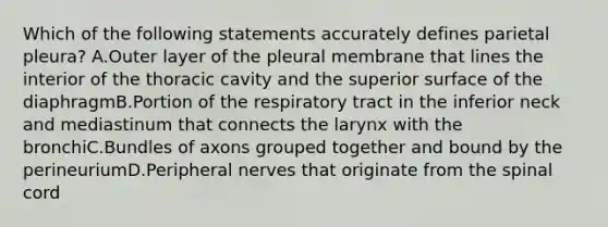 Which of the following statements accurately defines parietal pleura? A.Outer layer of the pleural membrane that lines the interior of the thoracic cavity and the superior surface of the diaphragmB.Portion of the respiratory tract in the inferior neck and mediastinum that connects the larynx with the bronchiC.Bundles of axons grouped together and bound by the perineuriumD.Peripheral nerves that originate from <a href='https://www.questionai.com/knowledge/kkAfzcJHuZ-the-spinal-cord' class='anchor-knowledge'>the spinal cord</a>