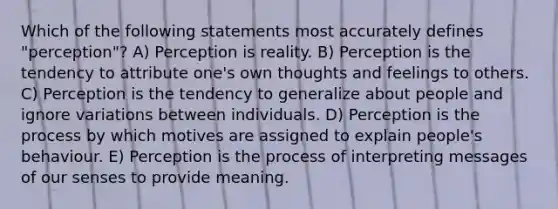 Which of the following statements most accurately defines "perception"? A) Perception is reality. B) Perception is the tendency to attribute one's own thoughts and feelings to others. C) Perception is the tendency to generalize about people and ignore variations between individuals. D) Perception is the process by which motives are assigned to explain people's behaviour. E) Perception is the process of interpreting messages of our senses to provide meaning.