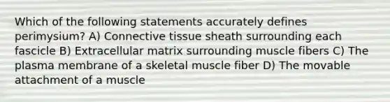 Which of the following statements accurately defines perimysium? A) Connective tissue sheath surrounding each fascicle B) Extracellular matrix surrounding muscle fibers C) The plasma membrane of a skeletal muscle fiber D) The movable attachment of a muscle