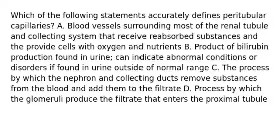 Which of the following statements accurately defines peritubular capillaries? A. <a href='https://www.questionai.com/knowledge/kZJ3mNKN7P-blood-vessels' class='anchor-knowledge'>blood vessels</a> surrounding most of the renal tubule and collecting system that receive reabsorbed substances and the provide cells with oxygen and nutrients B. Product of bilirubin production found in urine; can indicate abnormal conditions or disorders if found in urine outside of normal range C. The process by which the nephron and collecting ducts remove substances from <a href='https://www.questionai.com/knowledge/k7oXMfj7lk-the-blood' class='anchor-knowledge'>the blood</a> and add them to the filtrate D. Process by which the glomeruli produce the filtrate that enters the proximal tubule