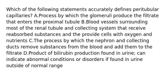 Which of the following statements accurately defines peritubular capillaries? A.Process by which the glomeruli produce the filtrate that enters the proximal tubule B.Blood vessels surrounding most of the renal tubule and collecting system that receive reabsorbed substances and the provide cells with oxygen and nutrients C.The process by which the nephron and collecting ducts remove substances from the blood and add them to the filtrate D.Product of bilirubin production found in urine; can indicate abnormal conditions or disorders if found in urine outside of normal range