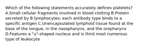 Which of the following statements accurately defines platelets? A.Small cellular fragments involved in blood clotting B.Protein secreted by B lymphocytes; each antibody type binds to a specific antigen C.Unencapsulated lymphoid tissue found at the base of the tongue, in the nasopharynx, and the oropharynx D.Features a "u"-shaped nucleus and is third most numerous type of leukocyte