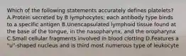 Which of the following statements accurately defines platelets? A.Protein secreted by B lymphocytes; each antibody type binds to a specific antigen B.Unencapsulated lymphoid tissue found at the base of the tongue, in the nasopharynx, and the oropharynx C.Small cellular fragments involved in blood clotting D.Features a "u"-shaped nucleus and is third most numerous type of leukocyte