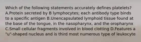 Which of the following statements accurately defines platelets? A.Protein secreted by B lymphocytes; each antibody type binds to a specific antigen B.Unencapsulated lymphoid tissue found at the base of the tongue, in the nasopharynx, and the oropharynx C.Small cellular fragments involved in blood clotting D.Features a "u"-shaped nucleus and is third most numerous type of leukocyte