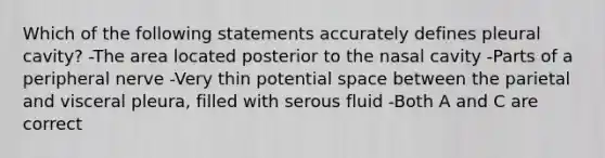 Which of the following statements accurately defines pleural cavity? -The area located posterior to the nasal cavity -Parts of a peripheral nerve -Very thin potential space between the parietal and visceral pleura, filled with serous fluid -Both A and C are correct