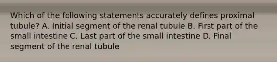 Which of the following statements accurately defines proximal tubule? A. Initial segment of the renal tubule B. First part of the small intestine C. Last part of the small intestine D. Final segment of the renal tubule