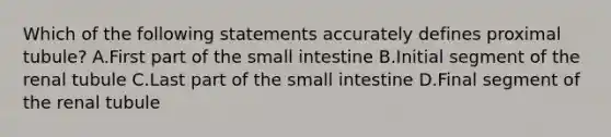 Which of the following statements accurately defines proximal tubule? A.First part of the small intestine B.Initial segment of the renal tubule C.Last part of the small intestine D.Final segment of the renal tubule