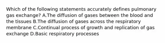 Which of the following statements accurately defines pulmonary <a href='https://www.questionai.com/knowledge/kU8LNOksTA-gas-exchange' class='anchor-knowledge'>gas exchange</a>? A.The diffusion of gases between <a href='https://www.questionai.com/knowledge/k7oXMfj7lk-the-blood' class='anchor-knowledge'>the blood</a> and the tissues B.The diffusion of gases across the respiratory membrane C.Continual process of growth and replication of gas exchange D.Basic respiratory processes