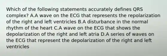 Which of the following statements accurately defines QRS complex? A.A wave on the ECG that represents the repolarization of the right and left ventricles B.A disturbance in the normal rhythm of the heart C.A wave on the ECG that shows the depolarization of the right and left atria D.A series of waves on the ECG that represent the depolarization of the right and left ventricles