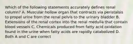 Which of the following statements accurately defines renal column? A. Muscular hollow organ that contracts via peristalsis to propel urine from the renal pelvis to the urinary bladder B. Extensions of the renal cortex into the renal medulla that contain blood vessels C. Chemicals produced from fatty acid oxidation found in the urine when fatty acids are rapidly catabolized D. Both A and C are correct