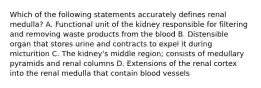 Which of the following statements accurately defines renal medulla? A. Functional unit of the kidney responsible for filtering and removing waste products from the blood B. Distensible organ that stores urine and contracts to expel it during micturition C. The kidney's middle region; consists of medullary pyramids and renal columns D. Extensions of the renal cortex into the renal medulla that contain blood vessels