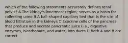 Which of the following statements accurately defines renal pelvis? A.The kidney's innermost region; serves as a basin for collecting urine B.A ball-shaped capillary bed that is the site of blood filtration in the kidneys C.Exocrine cells of the pancreas that produce and secrete pancreatic juice (i.e., digestive enzymes, bicarbonate, and water) into ducts D.Both A and B are correct