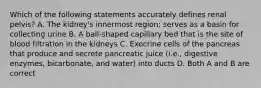 Which of the following statements accurately defines renal pelvis? A. The kidney's innermost region; serves as a basin for collecting urine B. A ball-shaped capillary bed that is the site of blood filtration in the kidneys C. Exocrine cells of the pancreas that produce and secrete pancreatic juice (i.e., digestive enzymes, bicarbonate, and water) into ducts D. Both A and B are correct