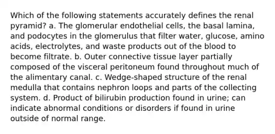 Which of the following statements accurately defines the renal pyramid? a. The glomerular endothelial cells, the basal lamina, and podocytes in the glomerulus that filter water, glucose, <a href='https://www.questionai.com/knowledge/k9gb720LCl-amino-acids' class='anchor-knowledge'>amino acids</a>, electrolytes, and waste products out of <a href='https://www.questionai.com/knowledge/k7oXMfj7lk-the-blood' class='anchor-knowledge'>the blood</a> to become filtrate. b. Outer <a href='https://www.questionai.com/knowledge/kYDr0DHyc8-connective-tissue' class='anchor-knowledge'>connective tissue</a> layer partially composed of the visceral peritoneum found throughout much of the alimentary canal. c. Wedge-shaped structure of the renal medulla that contains nephron loops and parts of the collecting system. d. Product of bilirubin production found in urine; can indicate abnormal conditions or disorders if found in urine outside of normal range.