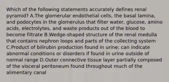 Which of the following statements accurately defines renal pyramid? A.The glomerular endothelial cells, the basal lamina, and podocytes in the glomerulus that filter water, glucose, amino acids, electrolytes, and waste products out of the blood to become filtrate B.Wedge-shaped structure of the renal medulla that contains nephron loops and parts of the collecting system C.Product of bilirubin production found in urine; can indicate abnormal conditions or disorders if found in urine outside of normal range D.Outer connective tissue layer partially composed of the visceral peritoneum found throughout much of the alimentary canal