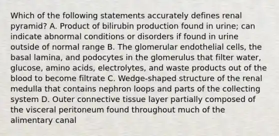 Which of the following statements accurately defines renal pyramid? A. Product of bilirubin production found in urine; can indicate abnormal conditions or disorders if found in urine outside of normal range B. The glomerular endothelial cells, the basal lamina, and podocytes in the glomerulus that filter water, glucose, <a href='https://www.questionai.com/knowledge/k9gb720LCl-amino-acids' class='anchor-knowledge'>amino acids</a>, electrolytes, and waste products out of <a href='https://www.questionai.com/knowledge/k7oXMfj7lk-the-blood' class='anchor-knowledge'>the blood</a> to become filtrate C. Wedge-shaped structure of the renal medulla that contains nephron loops and parts of the collecting system D. Outer <a href='https://www.questionai.com/knowledge/kYDr0DHyc8-connective-tissue' class='anchor-knowledge'>connective tissue</a> layer partially composed of the visceral peritoneum found throughout much of the alimentary canal