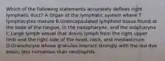 Which of the following statements accurately defines right lymphatic duct? A.Organ of the lymphatic system where T lymphocytes mature B.Unencapsulated lymphoid tissue found at the base of the tongue, in the nasopharynx, and the oropharynx C.Large lymph vessel that drains lymph from the right upper limb and the right side of the head, neck, and mediastinum D.Granulocyte whose granules interact strongly with the red dye eosin; less numerous than neutrophils