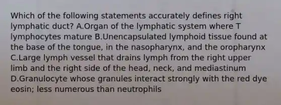 Which of the following statements accurately defines right lymphatic duct? A.Organ of the lymphatic system where T lymphocytes mature B.Unencapsulated lymphoid tissue found at the base of the tongue, in the nasopharynx, and the oropharynx C.Large lymph vessel that drains lymph from the right upper limb and the right side of the head, neck, and mediastinum D.Granulocyte whose granules interact strongly with the red dye eosin; less numerous than neutrophils