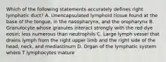 Which of the following statements accurately defines right lymphatic duct? A. Unencapsulated lymphoid tissue found at the base of the tongue, in the nasopharynx, and the oropharynx B. Granulocyte whose granules interact strongly with the red dye eosin; less numerous than neutrophils C. Large lymph vessel that drains lymph from the right upper limb and the right side of the head, neck, and mediastinum D. Organ of the lymphatic system where T lymphocytes mature