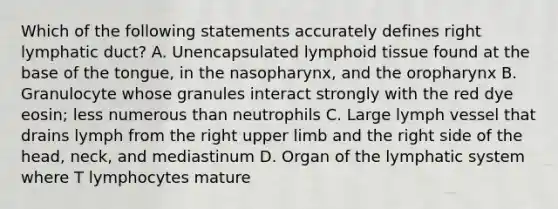 Which of the following statements accurately defines right lymphatic duct? A. Unencapsulated lymphoid tissue found at the base of the tongue, in the nasopharynx, and the oropharynx B. Granulocyte whose granules interact strongly with the red dye eosin; less numerous than neutrophils C. Large lymph vessel that drains lymph from the right upper limb and the right side of the head, neck, and mediastinum D. Organ of the lymphatic system where T lymphocytes mature