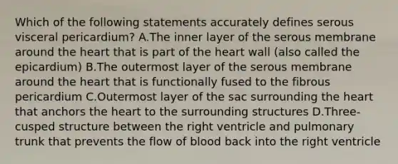 Which of the following statements accurately defines serous visceral pericardium? A.The inner layer of the serous membrane around the heart that is part of the heart wall (also called the epicardium) B.The outermost layer of the serous membrane around the heart that is functionally fused to the fibrous pericardium C.Outermost layer of the sac surrounding the heart that anchors the heart to the surrounding structures D.Three-cusped structure between the right ventricle and pulmonary trunk that prevents the flow of blood back into the right ventricle