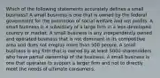 Which of the following statements accurately defines a small business? A small business is one that is owned by the federal government for the promotion of social welfare and not profits. A small business is a subsidiary of a large firm in a less-developed country or market. A small business is any independently owned and operated business that is not dominant in its competitive area and does not employ more than 500 people. A small business is any firm that is owned by at least 5000 shareholders who have partial ownership of the business. A small business is one that operates to support a larger firm and not to directly meet the needs of ultimate consumers.