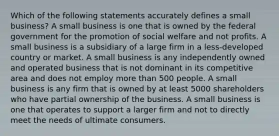 Which of the following statements accurately defines a small business? A small business is one that is owned by the federal government for the promotion of social welfare and not profits. A small business is a subsidiary of a large firm in a less-developed country or market. A small business is any independently owned and operated business that is not dominant in its competitive area and does not employ <a href='https://www.questionai.com/knowledge/keWHlEPx42-more-than' class='anchor-knowledge'>more than</a> 500 people. A small business is any firm that is owned by at least 5000 shareholders who have partial ownership of the business. A small business is one that operates to support a larger firm and not to directly meet the needs of ultimate consumers.