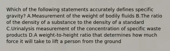 Which of the following statements accurately defines specific gravity? A.Measurement of the weight of bodily fluids B.The ratio of the density of a substance to the density of a standard C.Urinalysis measurement of the concentration of specific waste products D.A weight-to-height ratio that determines how much force it will take to lift a person from the ground